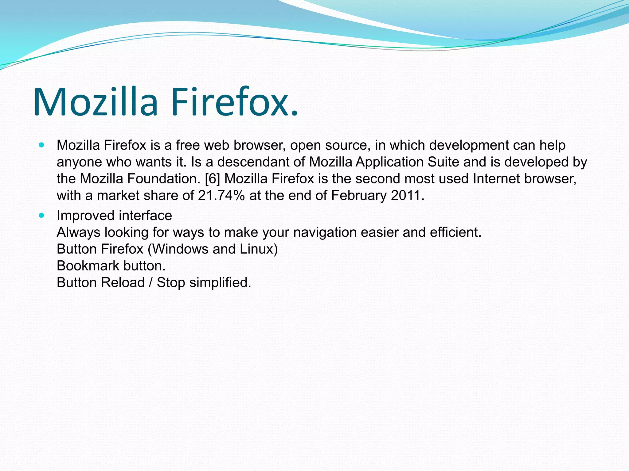 Mozilla Firefox.Mozilla Firefox is a free web browser, open source, in which development can help anyone who wants it. Is a descendant of Mozilla Application Suite and is developed by the Mozilla Foundation. [6] Mozilla Firefox is the second most used Internet browser, with a market share of 21.74% at the end of February 2011.Improved interfaceAlways looking for ways to make your navigation easier and efficient.Button Firefox (Windows and Linux)Bookmark button.Button Reload / Stop simplified.