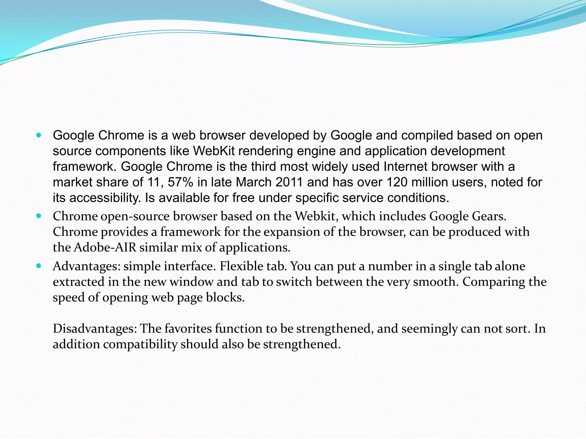 Google Chrome is a web browser developed by Google and compiled based on open source components like WebKit rendering engine and application development framework. Google Chrome is the third most widely used Internet browser with a market share of 11, 57% in late March 2011 and has over 120 million users, noted for its accessibility. Is available for free under specific service conditions.Chrome open-source browser based on the Webkit, which includes Google Gears. Chrome provides a framework for the expansion of the browser, can be produced with the Adobe-AIR similar mix of applications.Advantages: simple interface. Flexible tab. You can put a number in a single tab alone extracted in the new window and tab to switch between the very smooth. Comparing the speed of opening web page blocks.Disadvantages: The favorites function to be strengthened, and seemingly can not sort. In addition compatibility should also be strengthened.