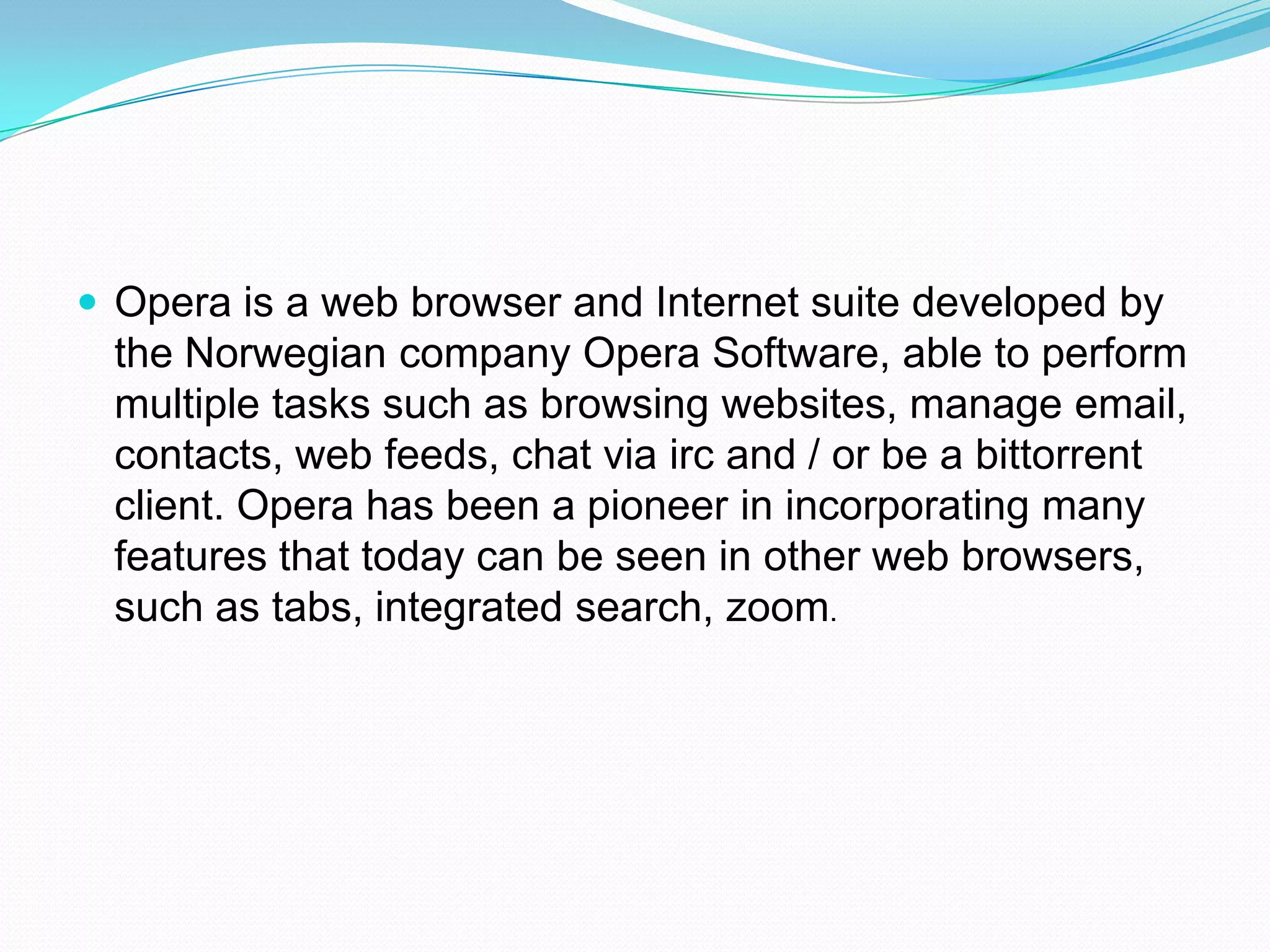 Opera is a web browser and Internet suite developed by the Norwegian company Opera Software, able to perform multiple tasks such as browsing websites, manage email, contacts, web feeds, chat via irc and / or be a bittorrent client. Opera has been a pioneer in incorporating many features that today can be seen in other web browsers, such as tabs, integrated search, zoom.