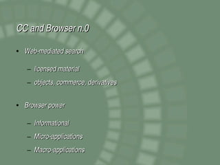 CC and Browser n.0

• Web­mediated search

   – licensed material
   – objects, commerce, derivatives


• Browser power

   – Informational
   – Micro­applications
   – Macro­applications
 