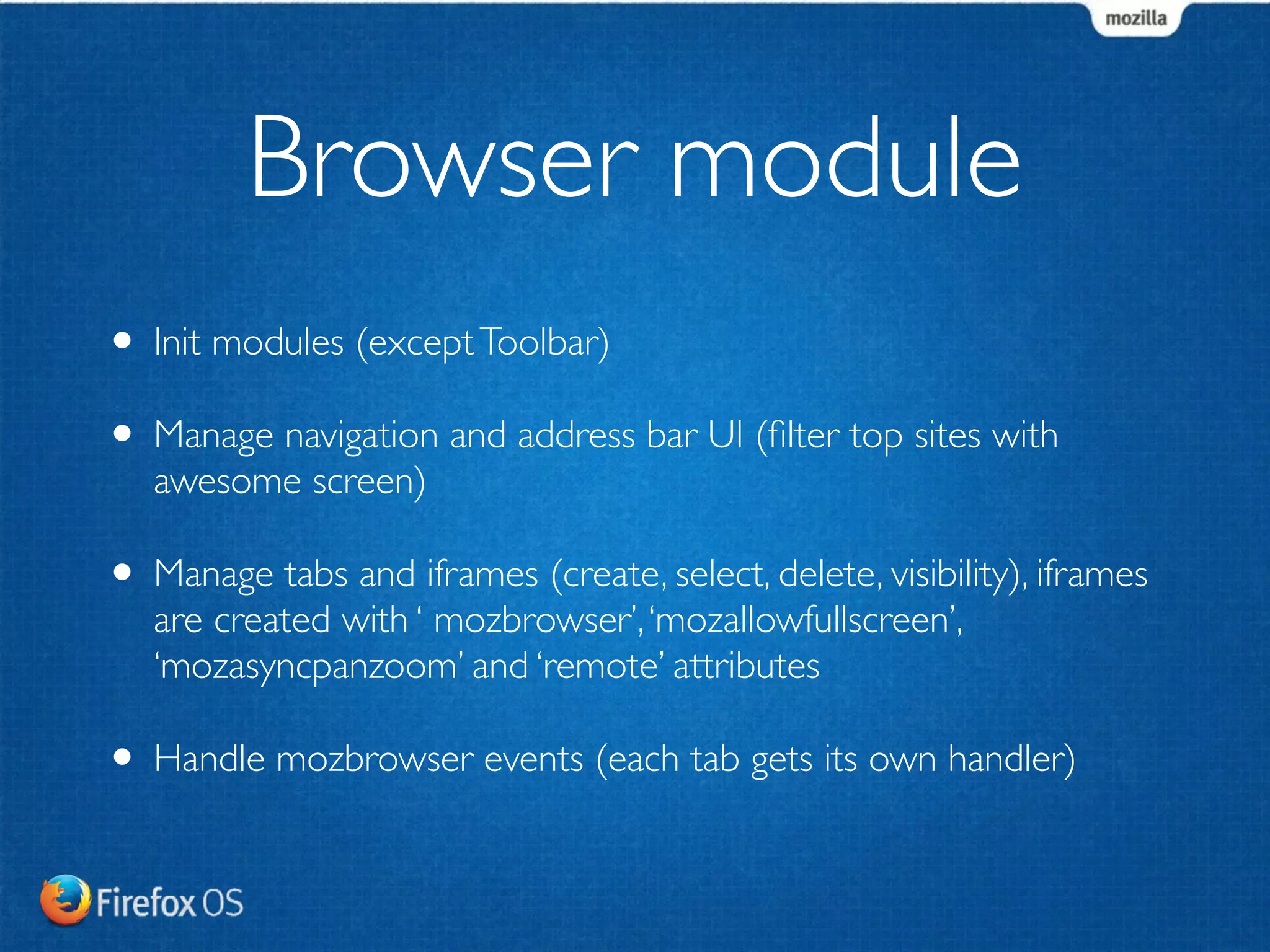 Browser module 
• Init modules (except Toolbar) 
• Manage navigation and address bar UI (filter top sites with 
awesome screen) 
• Manage tabs and iframes (create, select, delete, visibility), iframes 
are created with ‘ mozbrowser’, ‘mozallowfullscreen’, 
‘mozasyncpanzoom’ and ‘remote’ attributes 
• Handle mozbrowser events (each tab gets its own handler) 
 