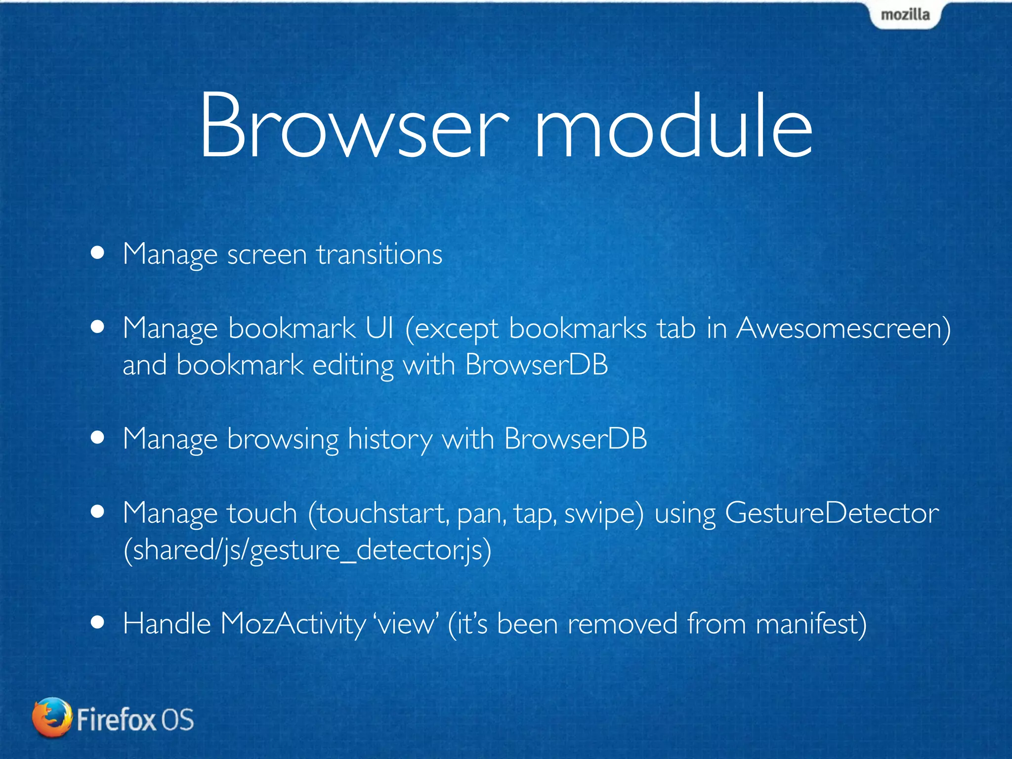 Browser module 
• Manage screen transitions 
• Manage bookmark UI (except bookmarks tab in Awesomescreen) 
and bookmark editing with BrowserDB 
• Manage browsing history with BrowserDB 
• Manage touch (touchstart, pan, tap, swipe) using GestureDetector 
(shared/js/gesture_detector.js) 
• Handle MozActivity ‘view’ (it’s been removed from manifest) 
 