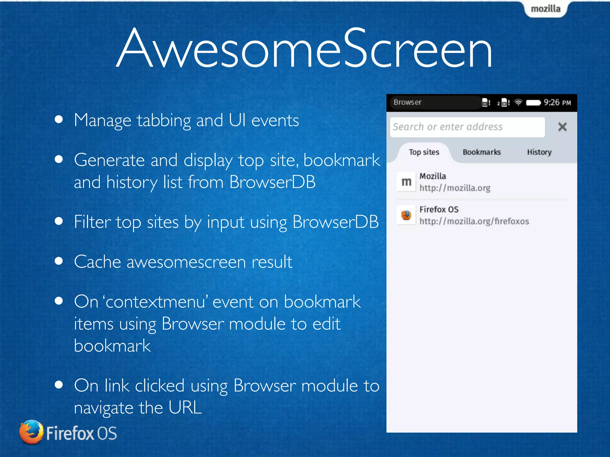 AwesomeScreen 
• Manage tabbing and UI events 
• Generate and display top site, bookmark 
and history list from BrowserDB 
• Filter top sites by input using BrowserDB 
• Cache awesomescreen result 
• On ‘contextmenu’ event on bookmark 
items using Browser module to edit 
bookmark 
• On link clicked using Browser module to 
navigate the URL 
 