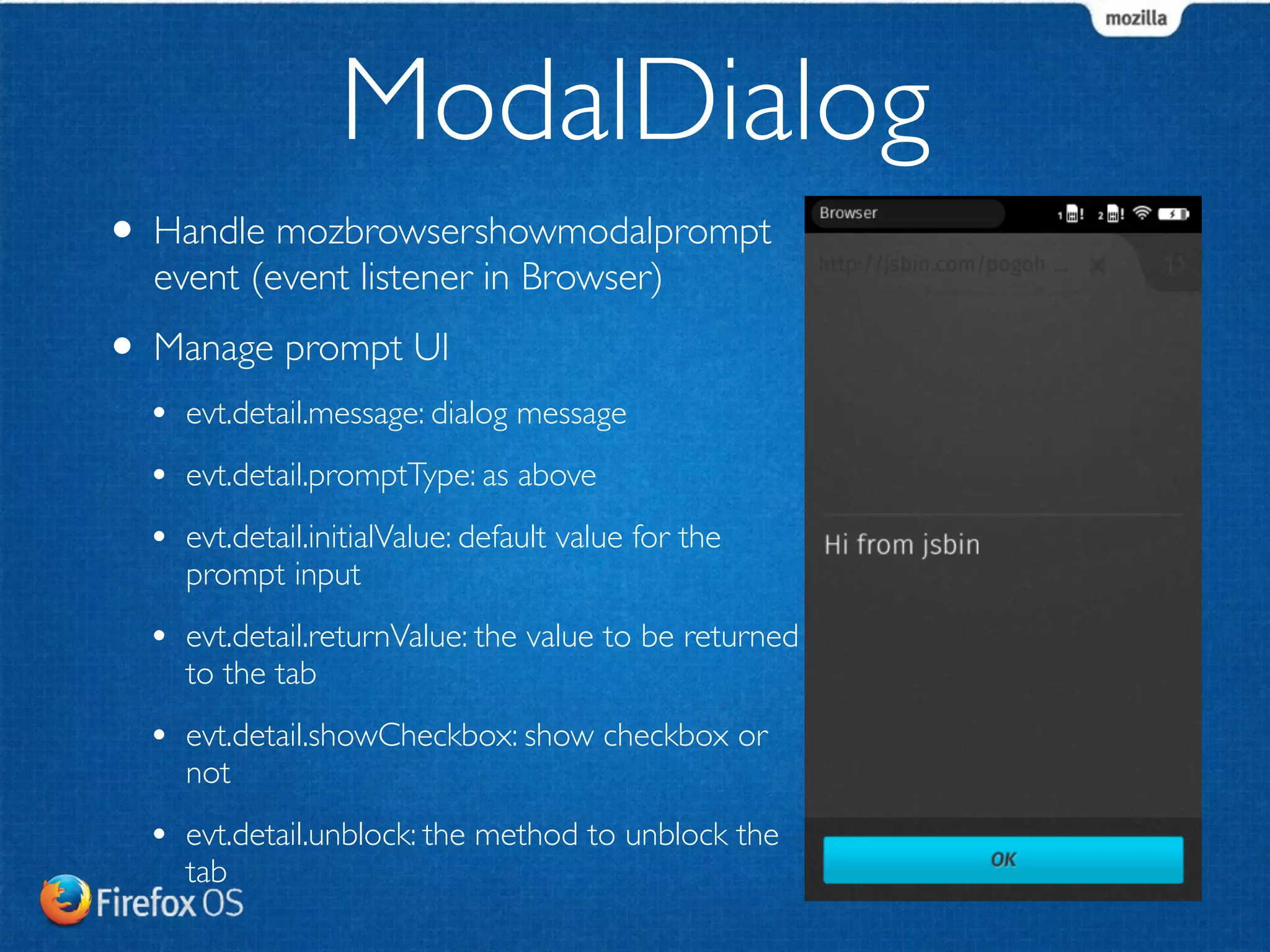 ModalDialog 
• Handle mozbrowsershowmodalprompt 
event (event listener in Browser) 
• Manage prompt UI 
• evt.detail.message: dialog message 
• evt.detail.promptType: as above 
• evt.detail.initialValue: default value for the 
prompt input 
• evt.detail.returnValue: the value to be returned 
to the tab 
• evt.detail.showCheckbox: show checkbox or 
not 
• evt.detail.unblock: the method to unblock the 
tab 
 