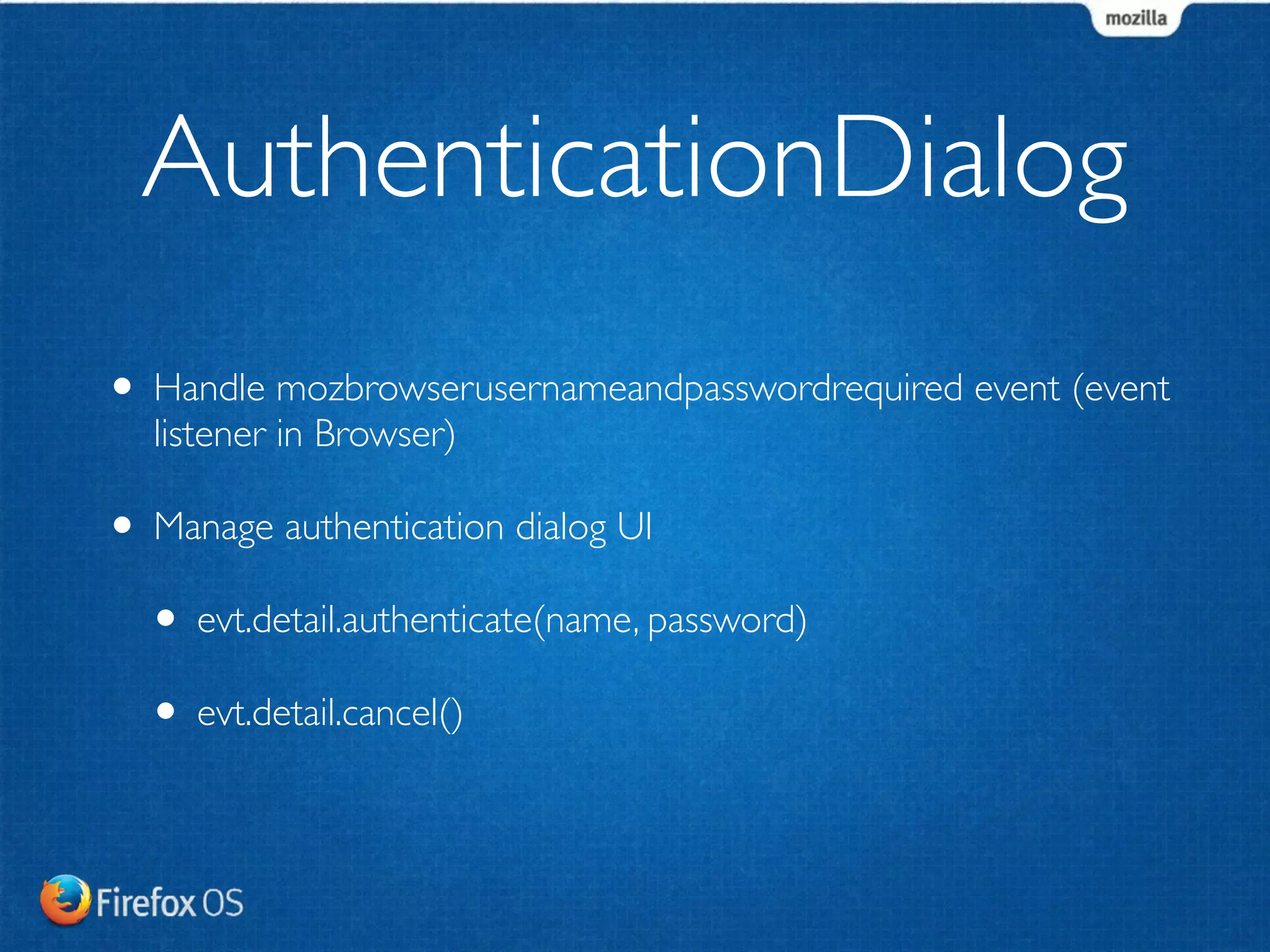 AuthenticationDialog 
• Handle mozbrowserusernameandpasswordrequired event (event 
listener in Browser) 
• Manage authentication dialog UI 
• evt.detail.authenticate(name, password) 
• evt.detail.cancel() 
 