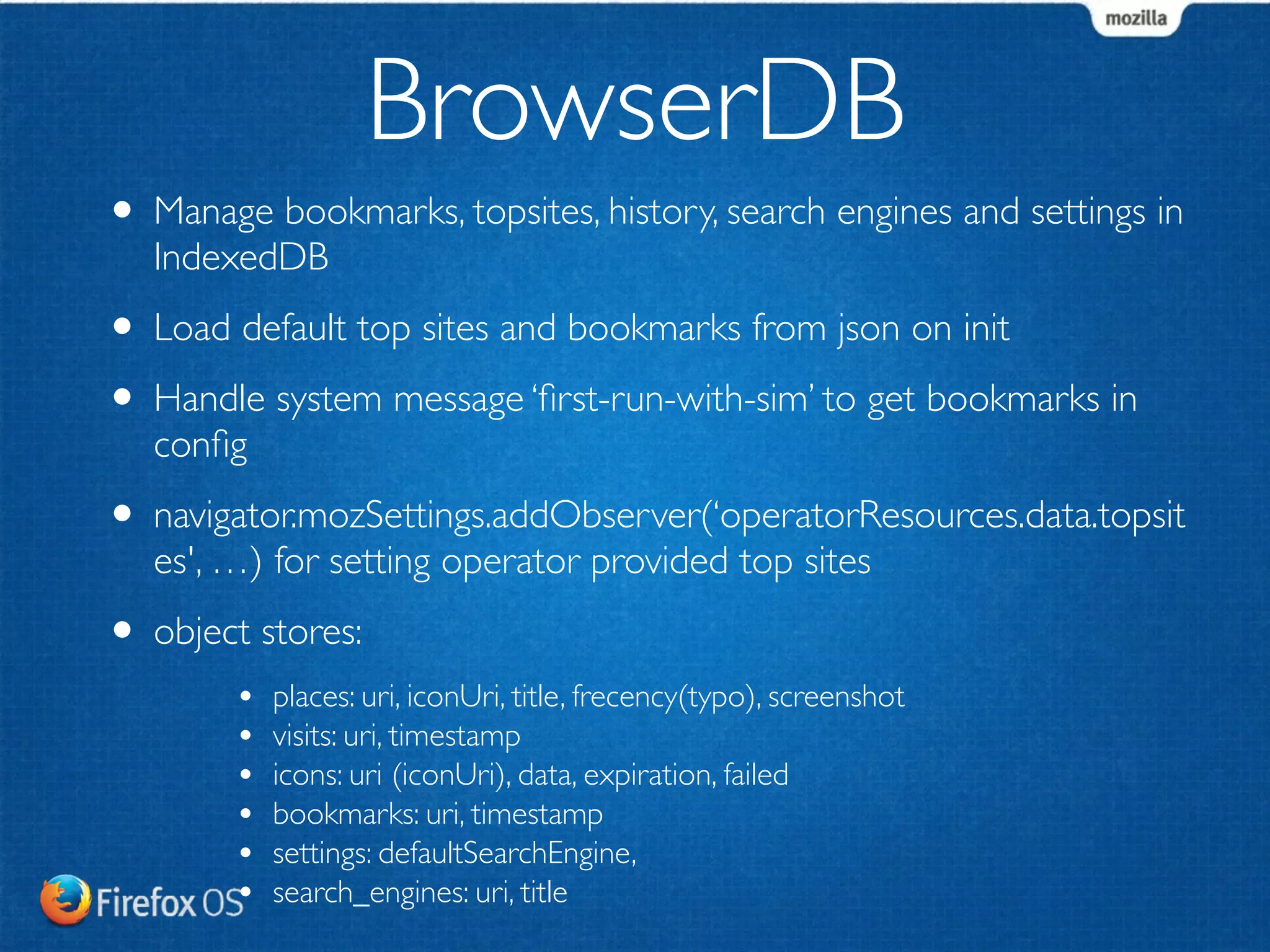 BrowserDB 
• Manage bookmarks, topsites, history, search engines and settings in 
IndexedDB 
• Load default top sites and bookmarks from json on init 
• Handle system message ‘first-run-with-sim’ to get bookmarks in 
config 
• navigator.mozSettings.addObserver(‘operatorResources.data.topsit 
es', …) for setting operator provided top sites 
• object stores: 
• places: uri, iconUri, title, frecency(typo), screenshot 
• visits: uri, timestamp 
• icons: uri (iconUri), data, expiration, failed 
• bookmarks: uri, timestamp 
• settings: defaultSearchEngine, 
• search_engines: uri, title 
 