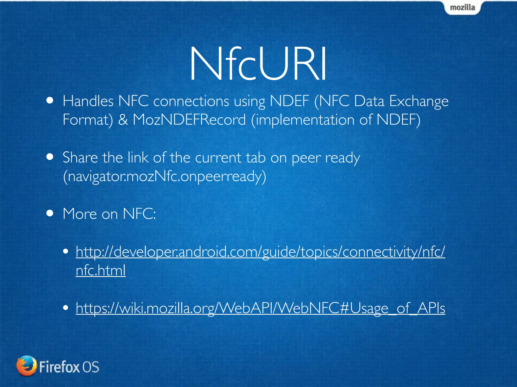 NfcURI 
• Handles NFC connections using NDEF (NFC Data Exchange 
Format) & MozNDEFRecord (implementation of NDEF) 
• Share the link of the current tab on peer ready 
(navigator.mozNfc.onpeerready) 
• More on NFC: 
• http://developer.android.com/guide/topics/connectivity/nfc/ 
nfc.html 
• https://wiki.mozilla.org/WebAPI/WebNFC#Usage_of_APIs 
 