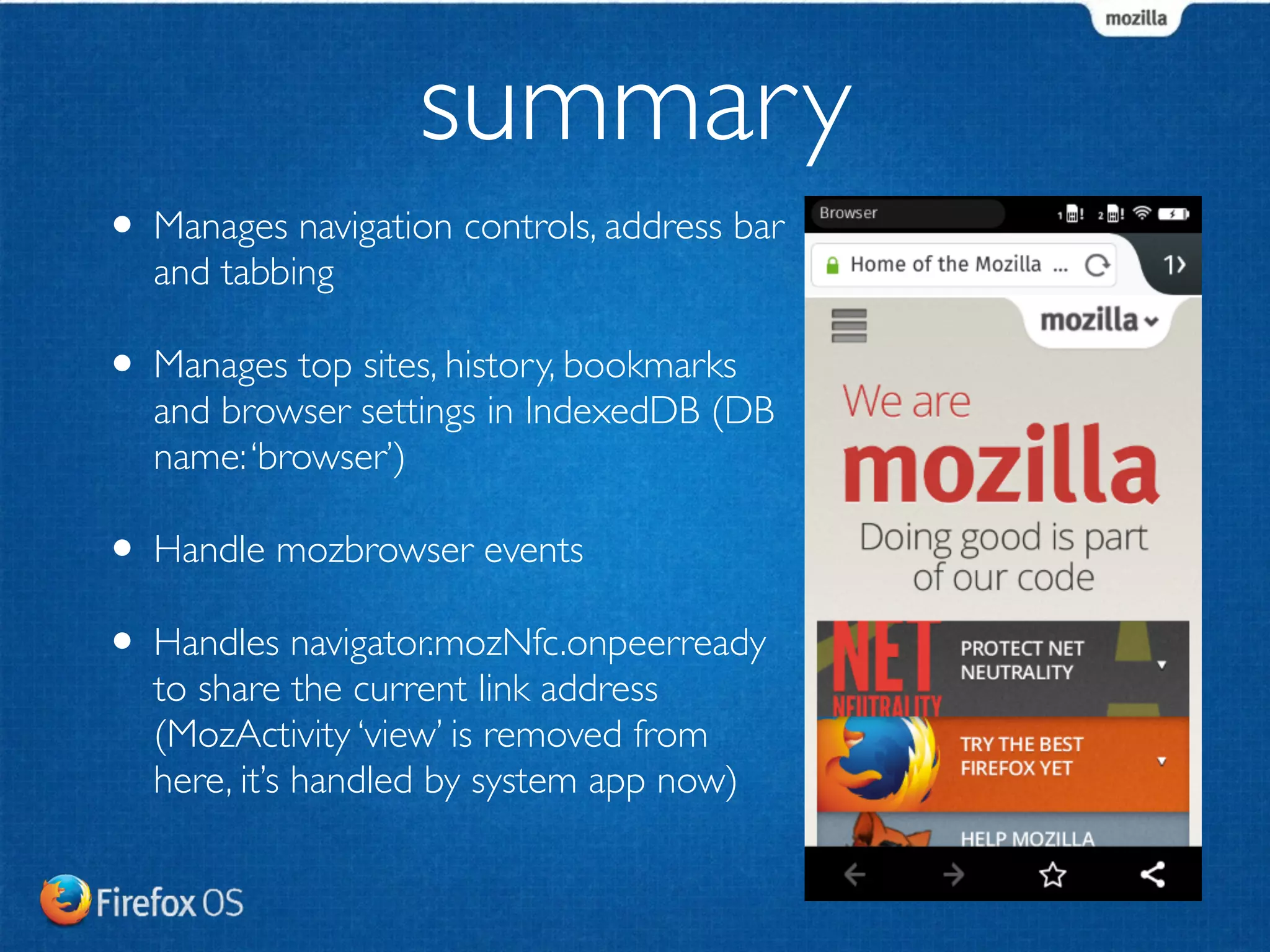 summary 
• Manages navigation controls, address bar 
and tabbing 
• Manages top sites, history, bookmarks 
and browser settings in IndexedDB (DB 
name: ‘browser’) 
• Handle mozbrowser events 
• Handles navigator.mozNfc.onpeerready 
to share the current link address 
(MozActivity ‘view’ is removed from 
here, it’s handled by system app now) 
 