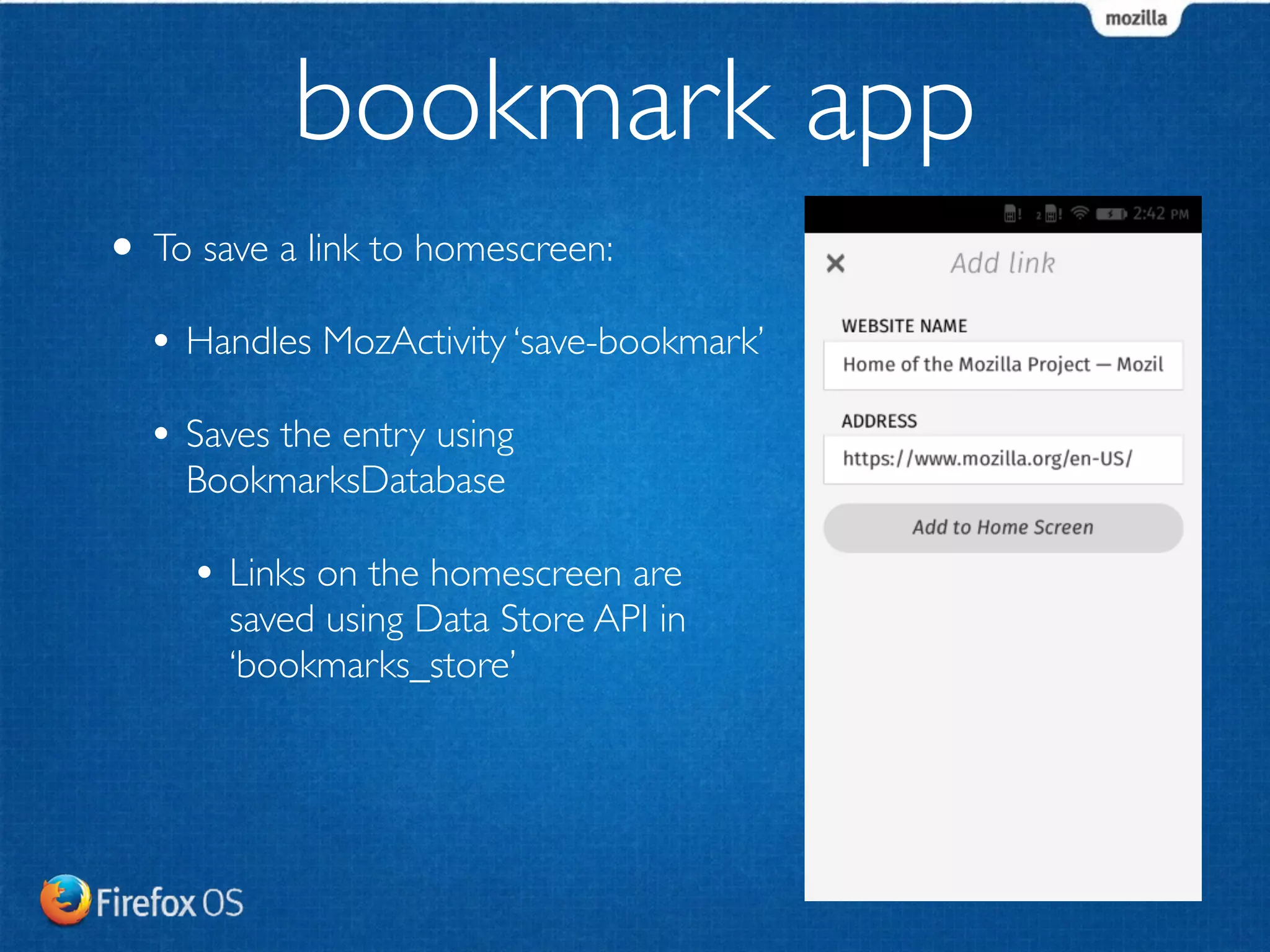 • To save a link to homescreen: 
• Handles MozActivity ‘save-bookmark’ 
• Saves the entry using 
BookmarksDatabase 
• Links on the homescreen are 
saved using Data Store API in 
‘bookmarks_store’ 
! 
bookmark app 
 