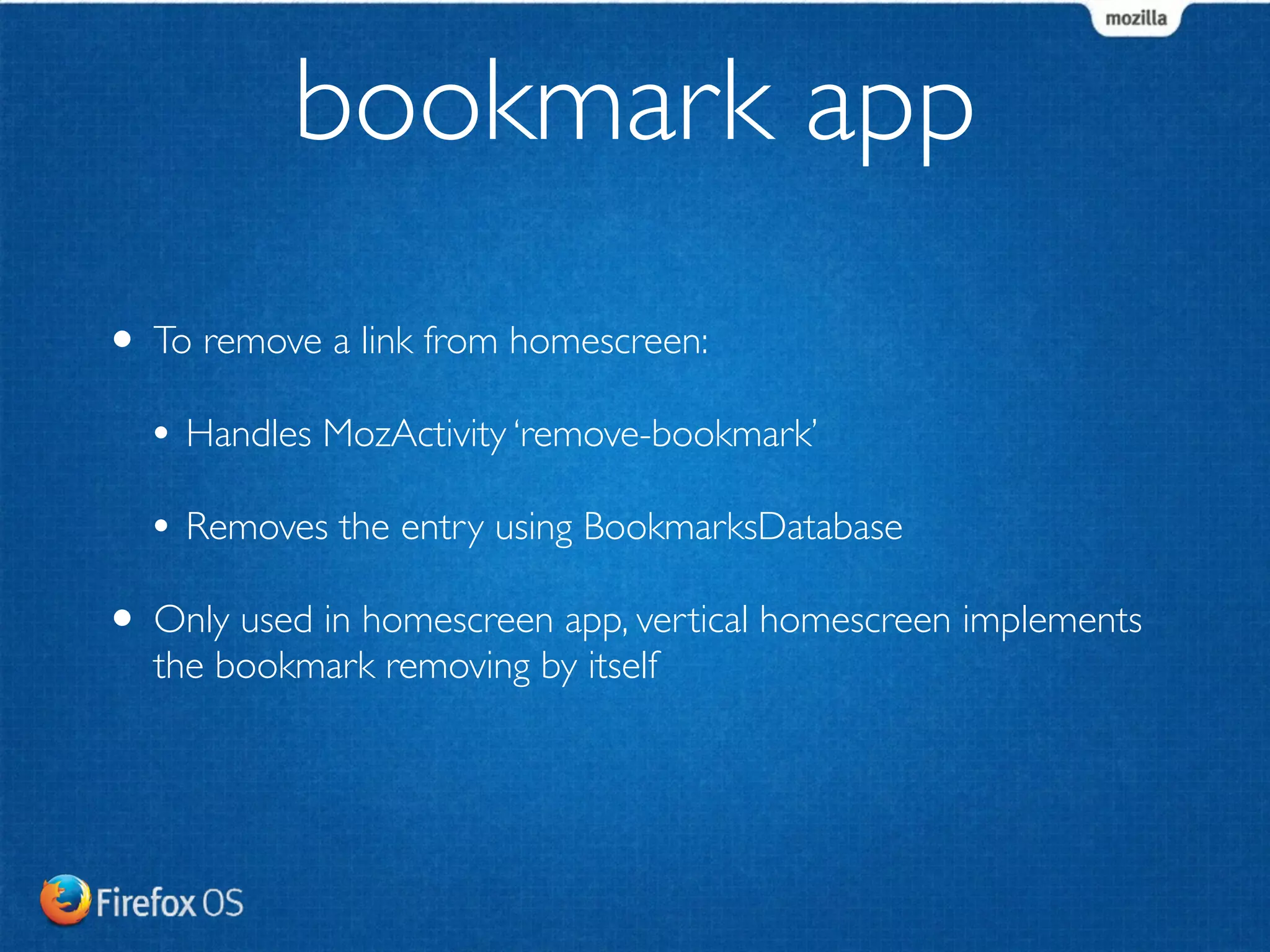 bookmark app 
• To remove a link from homescreen: 
• Handles MozActivity ‘remove-bookmark’ 
• Removes the entry using BookmarksDatabase 
• Only used in homescreen app, vertical homescreen implements 
the bookmark removing by itself 
 