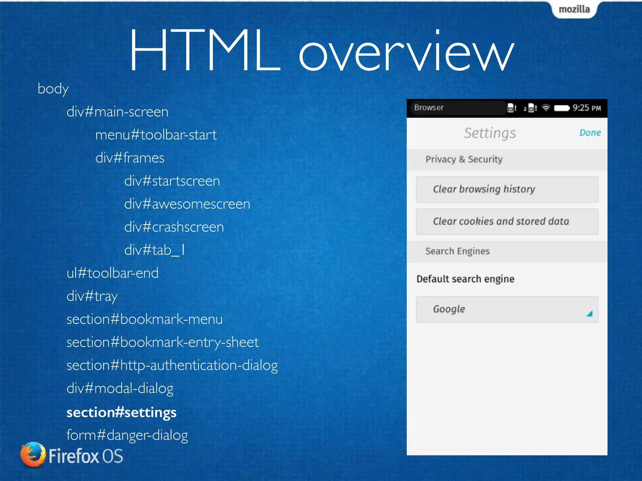 body 
HTML overview 
div#main-screen 
menu#toolbar-start 
div#frames 
div#startscreen 
div#awesomescreen 
div#crashscreen 
div#tab_1 
ul#toolbar-end 
div#tray 
section#bookmark-menu 
section#bookmark-entry-sheet 
section#http-authentication-dialog 
div#modal-dialog 
section#settings 
form#danger-dialog 
 
