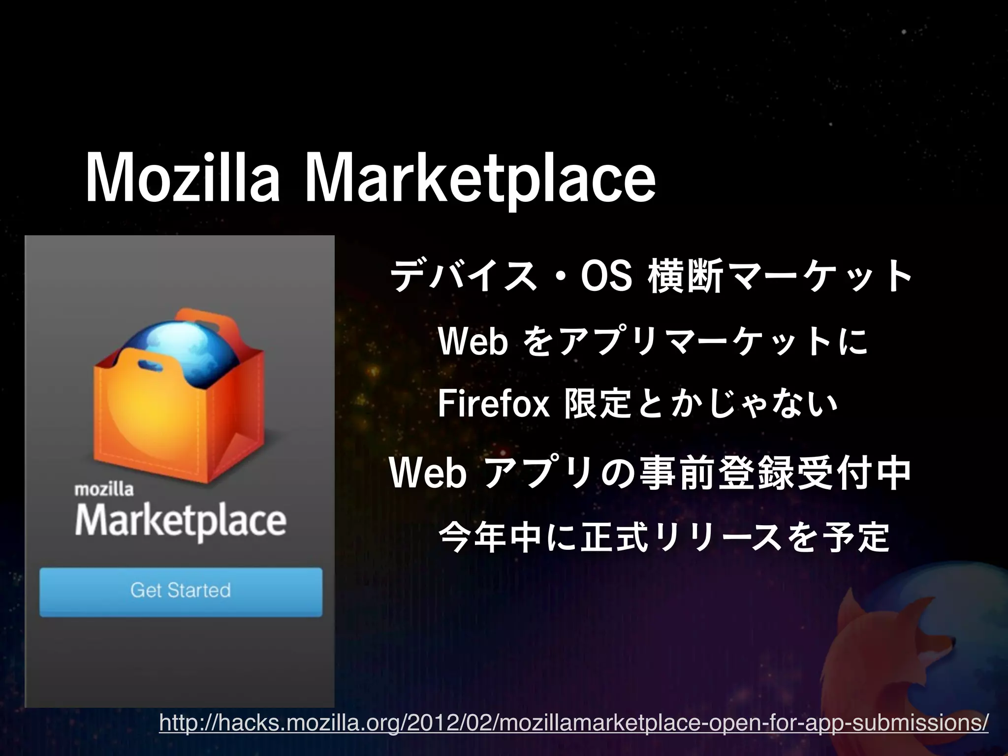 Mozilla Marketplace
                       デバイス・OS 横断マーケット
                           Web をアプリマーケットに
                           Firefox 限定とかじゃない

                       Web アプリの事前登録受付中
                           今年中に正式リリースを予定




  http://hacks.mozilla.org/2012/02/mozillamarketplace-open-for-app-submissions/
 