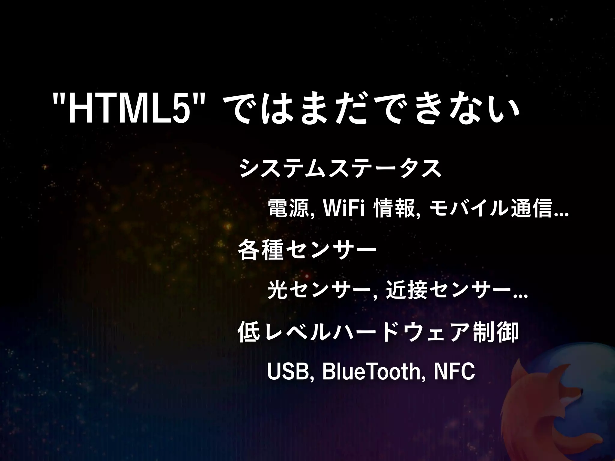 "HTML5" ではまだできない
      システムステータス
       電源, WiFi 情報, モバイル通信...
      各種センサー
       光センサー, 近接センサー...

      低レベルハードウェア制御
       USB, BlueTooth, NFC
 