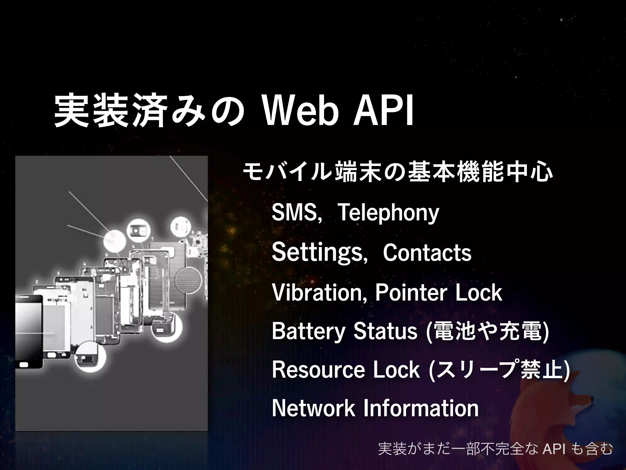 実装済みの Web API
      モバイル端末の基本機能中心
       SMS, Telephony
       Settings, Contacts
       Vibration, Pointer Lock
       Battery Status (電池や充電)
       Resource Lock (スリープ禁止)
       Network Information
                 実装がまだ一部不完全な API も含む
 