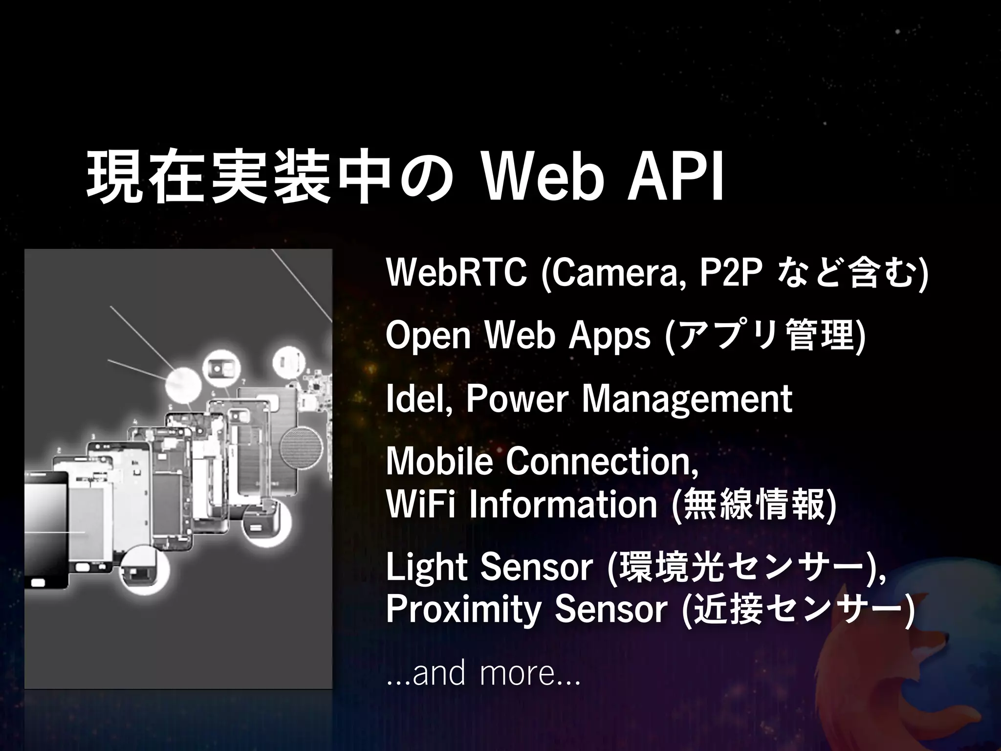 現在実装中の Web API
      WebRTC (Camera, P2P など含む)
      Open Web Apps (アプリ管理)
      Idel, Power Management
      Mobile Connection,
      WiFi Information (無線情報)
      Light Sensor (環境光センサー),
      Proximity Sensor (近接センサー)
      ...and more...
 