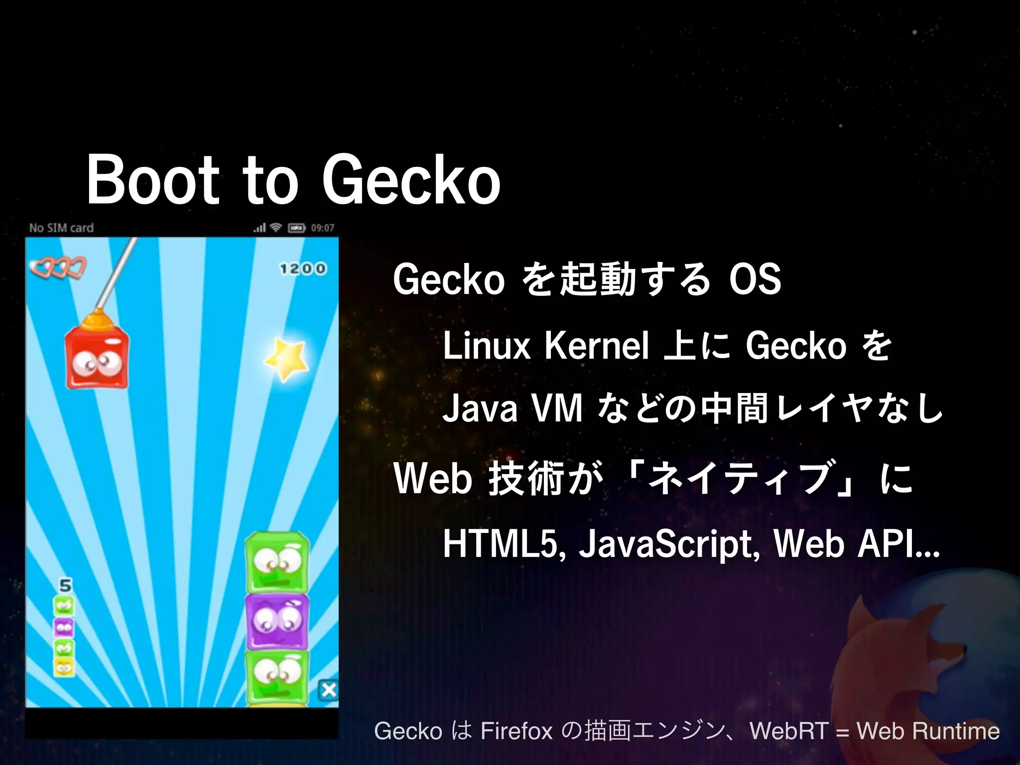 Boot to Gecko
          Gecko を起動する OS
             Linux Kernel 上に Gecko を
             Java VM などの中間レイヤなし

          Web 技術が「ネイティブ」に
             HTML5, JavaScript, Web API...




         Gecko は Firefox の描画エンジン、WebRT = Web Runtime
 