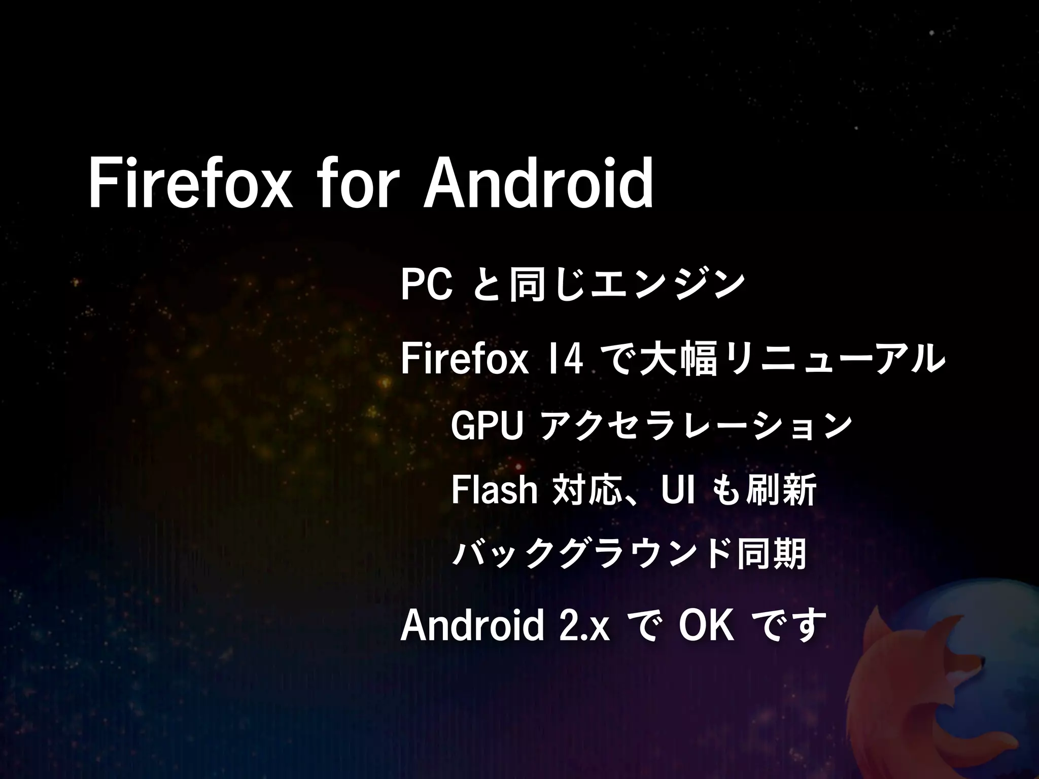 Firefox for Android
          PC と同じエンジン
          Firefox 14 で大幅リニューアル
            GPU アクセラレーション
            Flash 対応、UI も刷新
            バックグラウンド同期

          Android 2.x で OK です
 