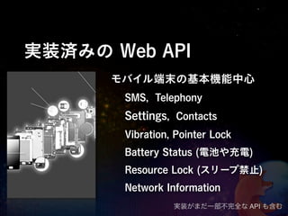 実装済みの Web API
      モバイル端末の基本機能中心
       SMS, Telephony
       Settings, Contacts
       Vibration, Pointer Lock
       Battery Status (電池や充電)
       Resource Lock (スリープ禁止)
       Network Information
                 実装がまだ一部不完全な API も含む
 