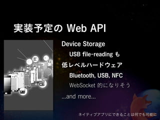 実装予定の Web API
      Device Storage
         USB ﬁle-reading も
      低レベルハードウェア
         Bluetooth, USB, NFC
         WebSocket 的になりそう

      ...and more...

            ネイティブアプリにできることは何でも可能に
 