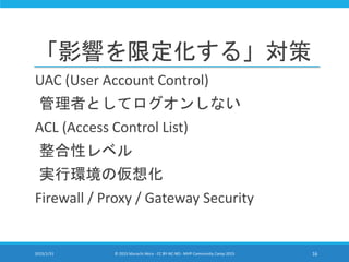 「影響を限定化する」対策
UAC (User Account Control)
管理者としてログオンしない
ACL (Access Control List)
整合性レベル
実行環境の仮想化
Firewall / Proxy / Gateway Security
2015/1/31 © 2015 Murachi Akira - CC BY-NC-ND - MVP Community Camp 2015 16
 