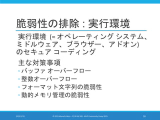 脆弱性の排除 : 実行環境
実行環境 (= オペレーティング システム、
ミドルウェア、ブラウザー、アドオン)
のセキュア コーディング
主な対策事項
◦ バッファ オーバーフロー
◦ 整数オーバーフロー
◦ フォーマット文字列の脆弱性
◦ 動的メモリ管理の脆弱性
2015/1/31 © 2015 Murachi Akira - CC BY-NC-ND - MVP Community Camp 2015 18
 