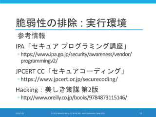 脆弱性の排除 : 実行環境
参考情報
IPA「セキュア プログラミング講座」
◦ https://www.ipa.go.jp/security/awareness/vendor/
programmingv2/
JPCERT CC「セキュアコーディング」
◦ https://www.jpcert.or.jp/securecoding/
Hacking：美しき策謀 第2版
◦ http://www.oreilly.co.jp/books/9784873115146/
2015/1/31 © 2015 Murachi Akira - CC BY-NC-ND - MVP Community Camp 2015 19
 