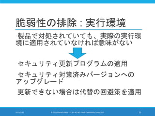 脆弱性の排除 : 実行環境
製品で対処されていても、実際の実行環
境に適用されていなければ意味がない
セキュリティ更新プログラムの適用
セキュリティ対策済みバージョンへの
アップグレード
更新できない場合は代替の回避策を適用
2015/1/31 © 2015 Murachi Akira - CC BY-NC-ND - MVP Community Camp 2015 20
 