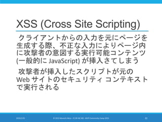 XSS (Cross Site Scripting)
クライアントからの入力を元にページを
生成する際、不正な入力によりページ内
に攻撃者の意図する実行可能コンテンツ
(一般的に JavaScript) が挿入さてしまう
攻撃者が挿入したスクリプトが元の
Web サイトのセキュリティ コンテキスト
で実行される
2015/1/31 © 2015 Murachi Akira - CC BY-NC-ND - MVP Community Camp 2015 22
 