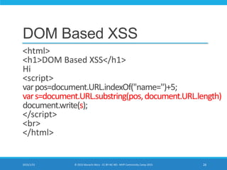 DOM Based XSS
<html>
<h1>DOM Based XSS</h1>
Hi
<script>
varpos=document.URL.indexOf("name=")+5;
vars=document.URL.substring(pos,document.URL.length)
document.write(s);
</script>
<br>
</html>
2015/1/31 © 2015 Murachi Akira - CC BY-NC-ND - MVP Community Camp 2015 26
 