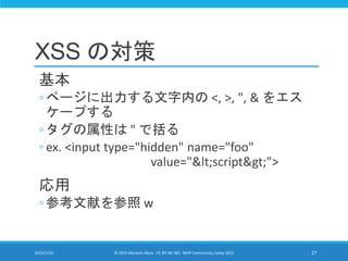 XSS の対策
基本
◦ ページに出力する文字内の <, >, ", & をエス
ケープする
◦ タグの属性は " で括る
◦ ex. <input type="hidden" name="foo"
value="<script>">
応用
◦ 参考文献を参照 w
2015/1/31 © 2015 Murachi Akira - CC BY-NC-ND - MVP Community Camp 2015 27
 
