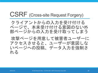 CSRF (Cross-site Request Forgery)
クライアントからの入力を受け付ける
ページで、本来受け付ける意図のない外
部ページからの入力を受け取ってしまう
攻撃ページを用意して被害者ユーザーに
アクセスさせると、ユーザーが意図しな
いページへの投稿、データ入力を強制さ
れる
2015/1/31 © 2015 Murachi Akira - CC BY-NC-ND - MVP Community Camp 2015 28
 