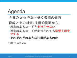 Agenda
今日の Web を取り巻く脅威の傾向
脅威とその対策 (技術的側面から)
◦ 悪意のあるコードを実行させない
◦ 悪意のあるコードが実行されても影響を限定
化する
◦ それぞれどのような技術があるのか
Call to action
2015/1/31 © 2015 Murachi Akira - CC BY-NC-ND - MVP Community Camp 2015 3
 
