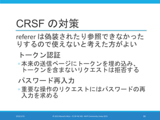 CRSF の対策
referer は偽装されたり参照できなかった
りするので使えないと考えた方がよい
トークン認証
◦ 本来の送信ページにトークンを埋め込み、
トークンを含まないリクエストは拒否する
パスワード再入力
◦ 重要な操作のリクエストにはパスワードの再
入力を求める
2015/1/31 © 2015 Murachi Akira - CC BY-NC-ND - MVP Community Camp 2015 30
 
