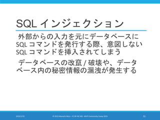 SQL インジェクション
外部からの入力を元にデータベースに
SQL コマンドを発行する際、意図しない
SQL コマンドを挿入されてしまう
データベースの改竄 / 破壊や、データ
ベース内の秘密情報の漏洩が発生する
2015/1/31 © 2015 Murachi Akira - CC BY-NC-ND - MVP Community Camp 2015 31
 