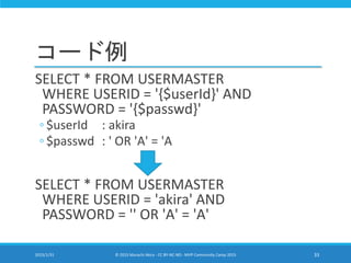 コード例
SELECT * FROM USERMASTER
WHERE USERID = '{$userId}' AND
PASSWORD = '{$passwd}'
◦ $userId : akira
◦ $passwd : ' OR 'A' = 'A
SELECT * FROM USERMASTER
WHERE USERID = 'akira' AND
PASSWORD = '' OR 'A' = 'A'
2015/1/31 © 2015 Murachi Akira - CC BY-NC-ND - MVP Community Camp 2015 33
 