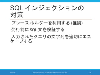 SQL インジェクションの
対策
プレース ホルダーを利用する (推奨)
発行前に SQL 文を検証する
入力されたクエリの文字列を適切にエス
ケープする
2015/1/31 © 2015 Murachi Akira - CC BY-NC-ND - MVP Community Camp 2015 34
 