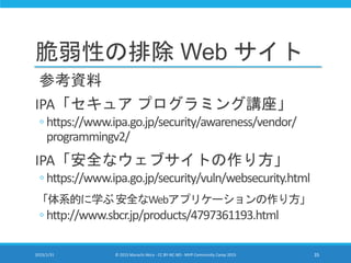 脆弱性の排除 Web サイト
参考資料
IPA「セキュア プログラミング講座」
◦ https://www.ipa.go.jp/security/awareness/vendor/
programmingv2/
IPA「安全なウェブサイトの作り方」
◦ https://www.ipa.go.jp/security/vuln/websecurity.html
「体系的に学ぶ安全なWebアプリケーションの作り方」
◦ http://www.sbcr.jp/products/4797361193.html
2015/1/31 © 2015 Murachi Akira - CC BY-NC-ND - MVP Community Camp 2015 35
 