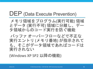 DEP (Data Execute Prevention)
メモリ領域をプログラム(実行可能) 領域
とデータ (実行不可) 領域に分離し、デー
タ領域からのコード実行を防ぐ機能
バッファ オーバーフローなどで不正な
実行エントリ (メモリ番地) が指示されて
も、そこがデータ領域であればコードは
実行されない
(Windows XP SP2 以降の機能)
2015/1/31 © 2015 Murachi Akira - CC BY-NC-ND - MVP Community Camp 2015 38
 