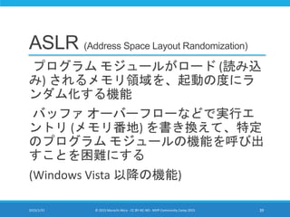 ASLR (Address Space Layout Randomization)
プログラム モジュールがロード (読み込
み) されるメモリ領域を、起動の度にラ
ンダム化する機能
バッファ オーバーフローなどで実行エ
ントリ (メモリ番地) を書き換えて、特定
のプログラム モジュールの機能を呼び出
すことを困難にする
(Windows Vista 以降の機能)
2015/1/31 © 2015 Murachi Akira - CC BY-NC-ND - MVP Community Camp 2015 39
 