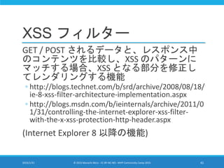 XSS フィルター
GET / POST されるデータと、レスポンス中
のコンテンツを比較し、XSS のパターンに
マッチする場合、XSS となる部分を修正し
てレンダリングする機能
◦ http://blogs.technet.com/b/srd/archive/2008/08/18/
ie-8-xss-filter-architecture-implementation.aspx
◦ http://blogs.msdn.com/b/ieinternals/archive/2011/0
1/31/controlling-the-internet-explorer-xss-filter-
with-the-x-xss-protection-http-header.aspx
(Internet Explorer 8 以降の機能)
2015/1/31 © 2015 Murachi Akira - CC BY-NC-ND - MVP Community Camp 2015 41
 