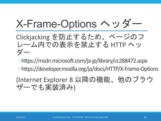 X-Frame-Options ヘッダー
Clickjacking を防止するため、ページのフ
レーム内での表示を禁止する HTTP ヘッ
ダー
◦ https://msdn.microsoft.com/ja-jp/library/cc288472.aspx
◦ https://developer.mozilla.org/ja/docs/HTTP/X-Frame-Options
(Internet Explorer 8 以降の機能、他のブラウ
ザーでも実装済み)
2015/1/31 © 2015 Murachi Akira - CC BY-NC-ND - MVP Community Camp 2015 42
 