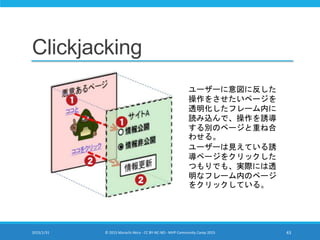 Clickjacking
2015/1/31 © 2015 Murachi Akira - CC BY-NC-ND - MVP Community Camp 2015 43
ユーザーに意図に反した
操作をさせたいページを
透明化したフレーム内に
読み込んで、操作を誘導
する別のページと重ね合
わせる。
ユーザーは見えている誘
導ページをクリックした
つもりでも、実際には透
明なフレーム内のページ
をクリックしている。
 