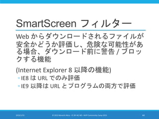 SmartScreen フィルター
Web からダウンロードされるファイルが
安全かどうか評価し、危険な可能性があ
る場合、ダウンロード前に警告 / ブロッ
クする機能
(Internet Explorer 8 以降の機能)
◦ IE8 は URL でのみ評価
◦ IE9 以降は URL とプログラムの両方で評価
2015/1/31 © 2015 Murachi Akira - CC BY-NC-ND - MVP Community Camp 2015 44
 