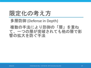 限定化の考え方
多層防御 (Defense in Depth)
複数の手法により防御の「層」を重ね
て、一つの層が突破されても他の層で影
響の拡大を防ぐ手法
2015/1/31 © 2015 Murachi Akira - CC BY-NC-ND - MVP Community Camp 2015 47
 