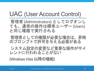 UAC (User Account Control)
管理者 (Administrators) としてログオンし
ても、通常の操作は標準ユーザー (Users)
と同じ権限で実行される
管理者としての権限が必要な場合は、昇格
のプロンプトで許可を与える必要がある
システム設定の変更など重要な操作がサイ
レントに行われることがない
(WindowsVista以降の機能)
2015/1/31 © 2015 Murachi Akira - CC BY-NC-ND - MVP Community Camp 2015 48
 