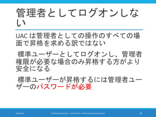 管理者としてログオンしな
い
UAC は管理者としての操作のすべての場
面で昇格を求める訳ではない
標準ユーザーとしてログオンし、管理者
権限が必要な場合のみ昇格する方がより
安全になる
標準ユーザーが昇格するには管理者ユー
ザーのパスワードが必要
2015/1/31 © 2015 Murachi Akira - CC BY-NC-ND - MVP Community Camp 2015 49
 