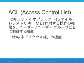 ACL (Access Control List)
セキュリティ オブジェクト (ファイル、
レジストリ キーなど) に対する操作の権
限を、ユーザー / ユーザー グループごと
に制御する機能
いわゆる「アクセス権」の機能
2015/1/31 © 2015 Murachi Akira - CC BY-NC-ND - MVP Community Camp 2015 50
 
