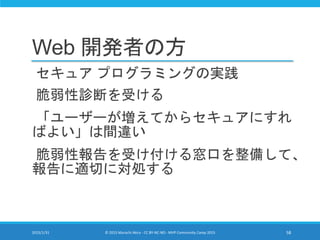Web 開発者の方
セキュア プログラミングの実践
脆弱性診断を受ける
「ユーザーが増えてからセキュアにすれ
ばよい」は間違い
脆弱性報告を受け付ける窓口を整備して、
報告に適切に対処する
2015/1/31 © 2015 Murachi Akira - CC BY-NC-ND - MVP Community Camp 2015 58
 