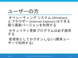 ユーザーの方
オペレーティング システム (Windows)
とブラウザー (Internet Explorer) はできる
限り最新バージョンを利用する
セキュリティ更新プログラムは必ず適用
する
管理者としてログオンしない (標準ユー
ザーで利用する)
2015/1/31 © 2015 Murachi Akira - CC BY-NC-ND - MVP Community Camp 2015 59
 