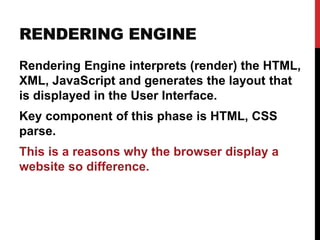 RENDERING ENGINE
Rendering Engine interprets (render) the HTML,
XML, JavaScript and generates the layout that
is displayed in the User Interface.
Key component of this phase is HTML, CSS
parse.
This is a reasons why the browser display a
website so difference.
 